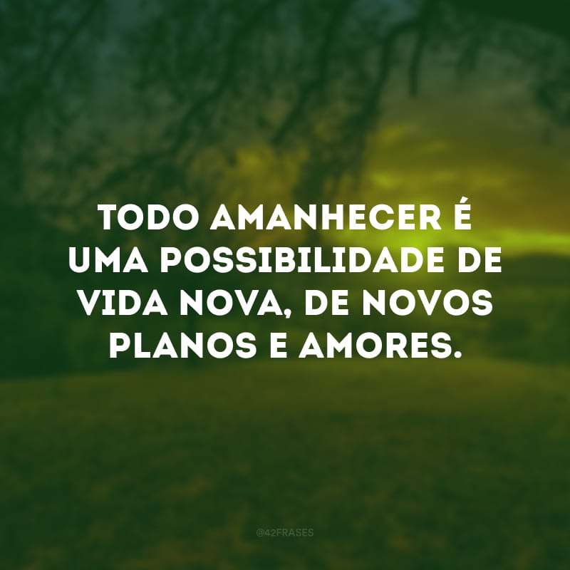 Todo amanhecer é uma possibilidade de vida nova, de novos planos e amores. 