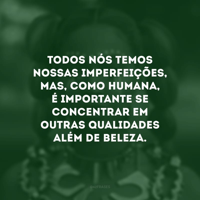 Todos nós temos nossas imperfeições, mas, como humana, é importante se concentrar em outras qualidades além de beleza.