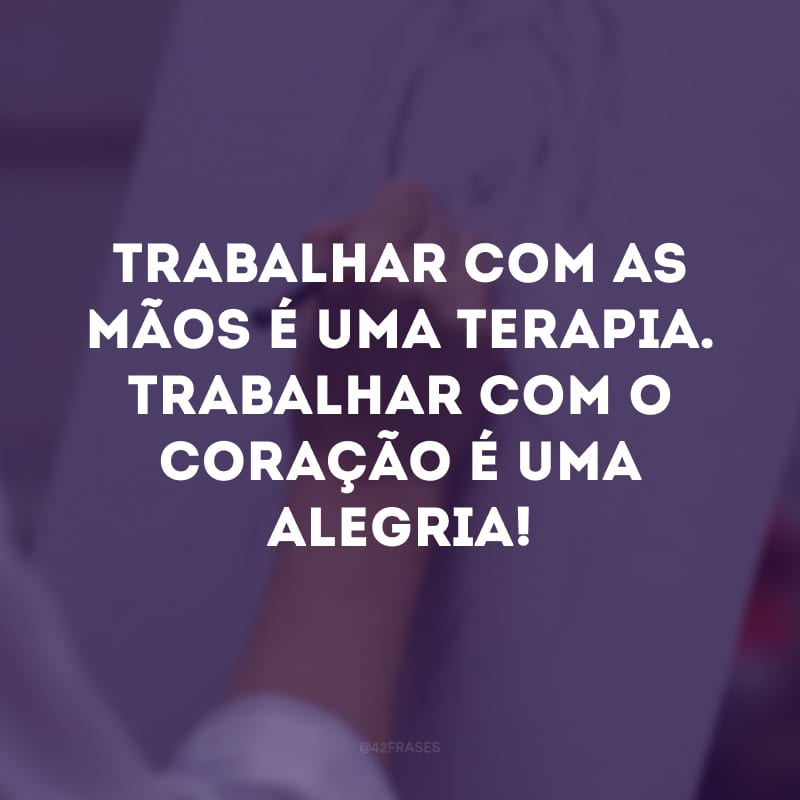 Trabalhar com as mãos é uma terapia. Trabalhar com o coração é uma alegria!