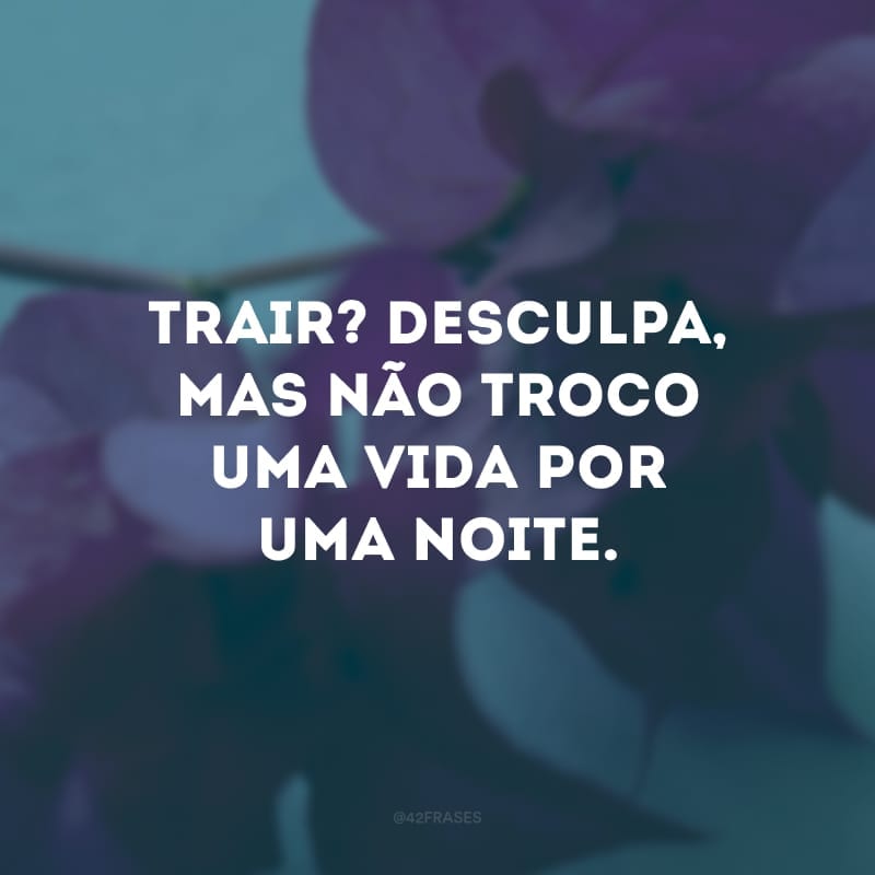 Trair? Desculpa, mas não troco uma vida por uma noite. 