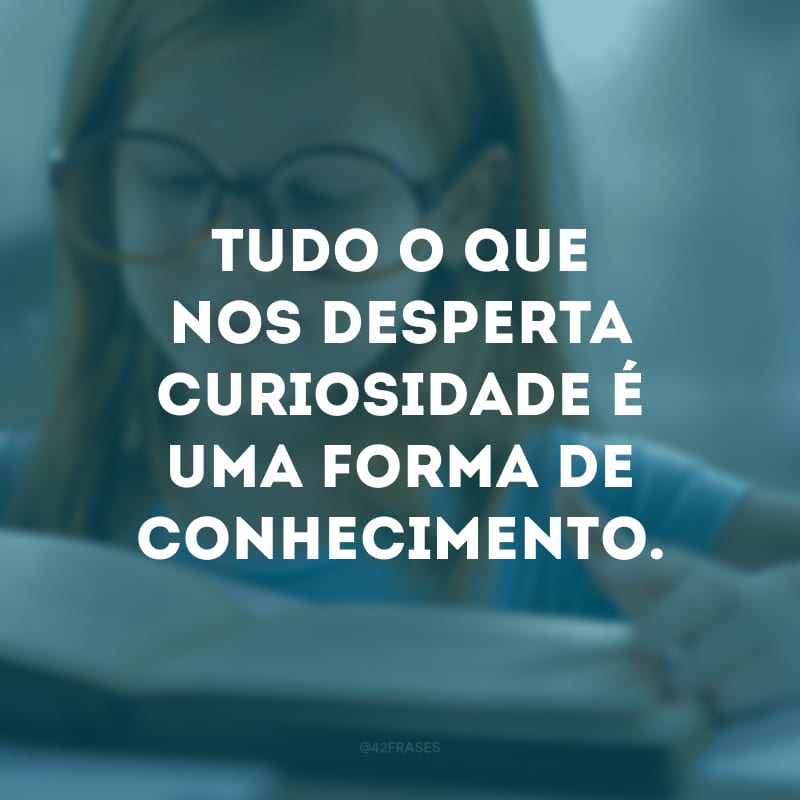 Tudo o que nos desperta curiosidade é uma forma de conhecimento. 
