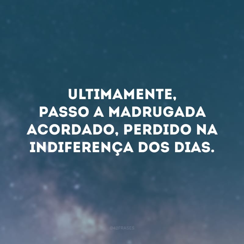 Ultimamente, passo a madrugada acordado, perdido na indiferença dos dias.