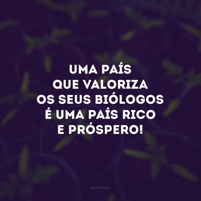 Uma país que valoriza os seus biólogos é uma país rico e próspero! 