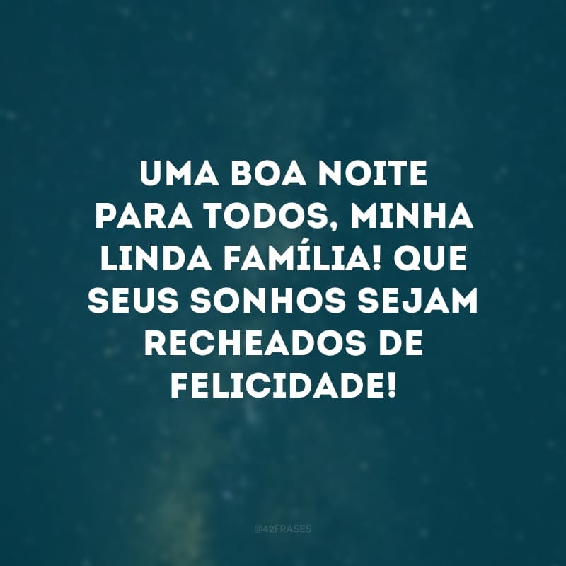 Uma boa noite para todos, minha linda família! Que seus sonhos sejam recheados de felicidade!
