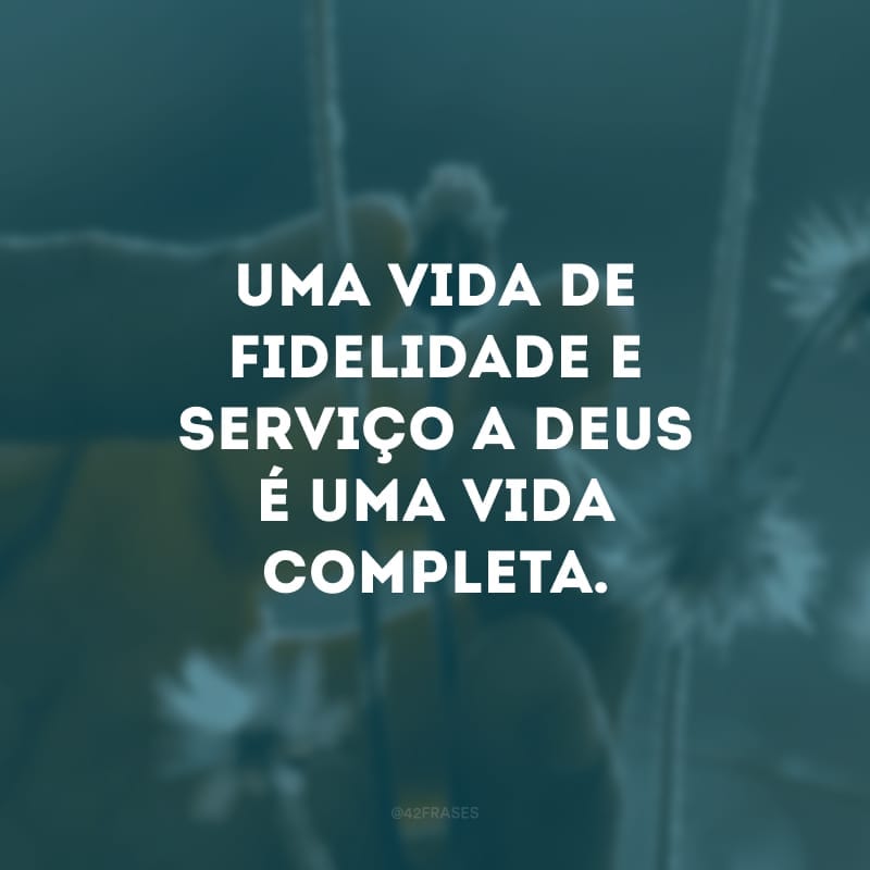 Uma vida de fidelidade e serviço a Deus é uma vida completa. 