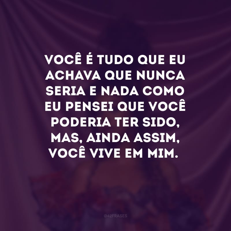 Você é tudo que eu achava que nunca seria e nada como eu pensei que você poderia ter sido, mas, ainda assim, você vive em mim.
