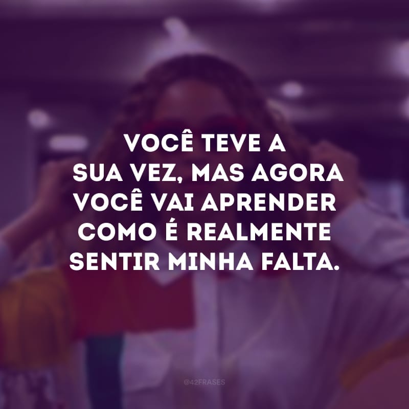 Você teve a sua vez, mas agora você vai aprender como é realmente sentir minha falta.