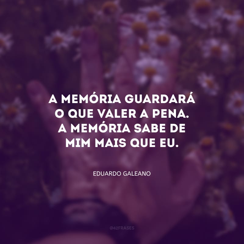 A memória guardará o que valer a pena. A memória sabe de mim mais que eu; e ela não perde o que merece ser salvo.