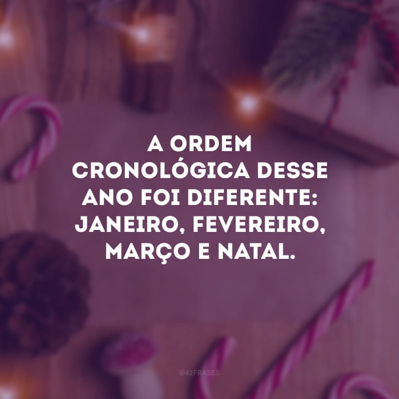 A ordem cronológica desse ano foi diferente: Janeiro, fevereiro, março e Natal.