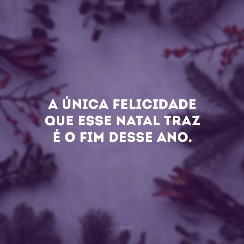 A única felicidade que esse Natal traz é o fim desse ano.