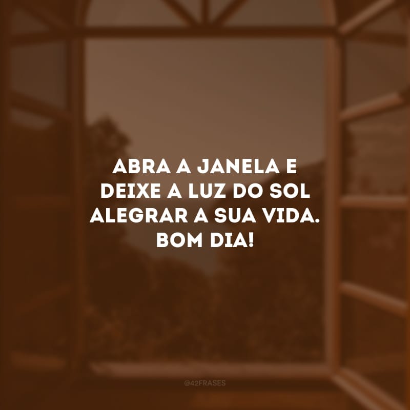 Abra a janela e deixe a luz do sol alegrar a sua vida. Bom dia!