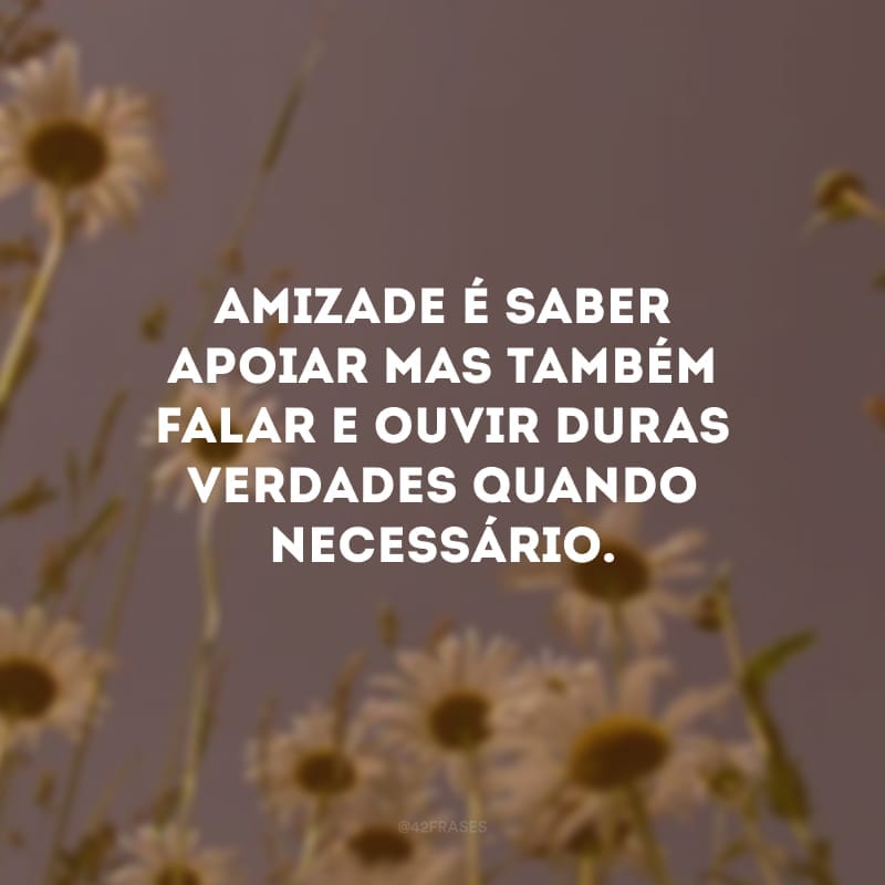 Amizade é saber apoiar mas também falar e ouvir duras verdades quando necessário.