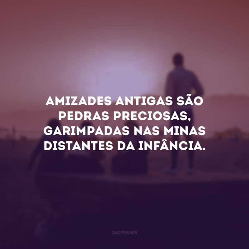 Amizades antigas são pedras preciosas, garimpadas nas minas distantes da infância.