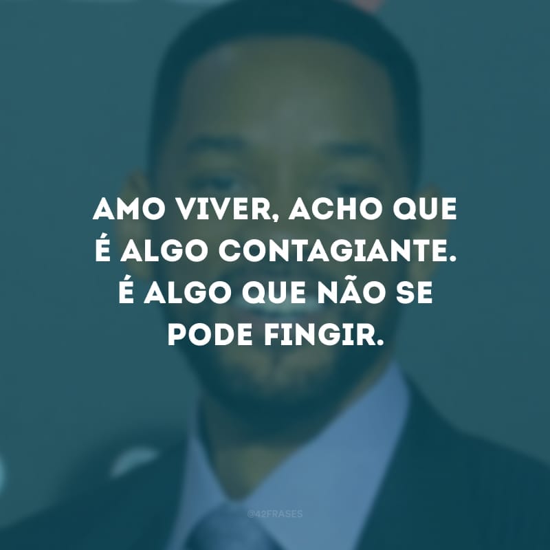 Amo viver, acho que é algo contagiante. É algo que não se pode fingir.