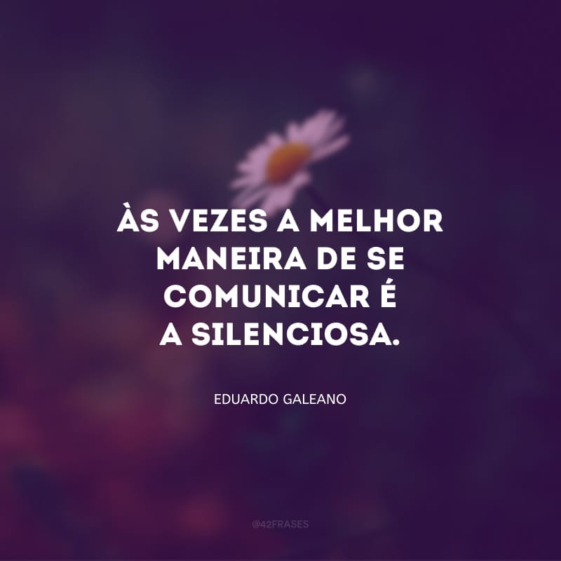 Só os tolos acreditam que o silêncio é um vácuo. Não, nunca estamos no vácuo. E às vezes a melhor maneira de se comunicar é a silenciosa.