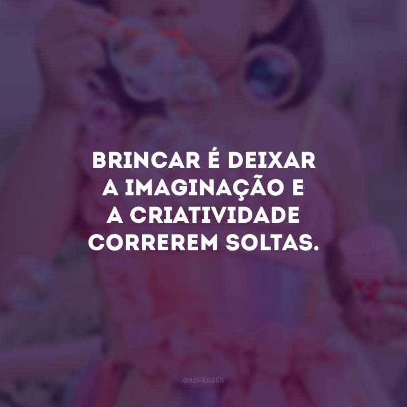 Brincar é deixar a imaginação e a criatividade correrem soltas.