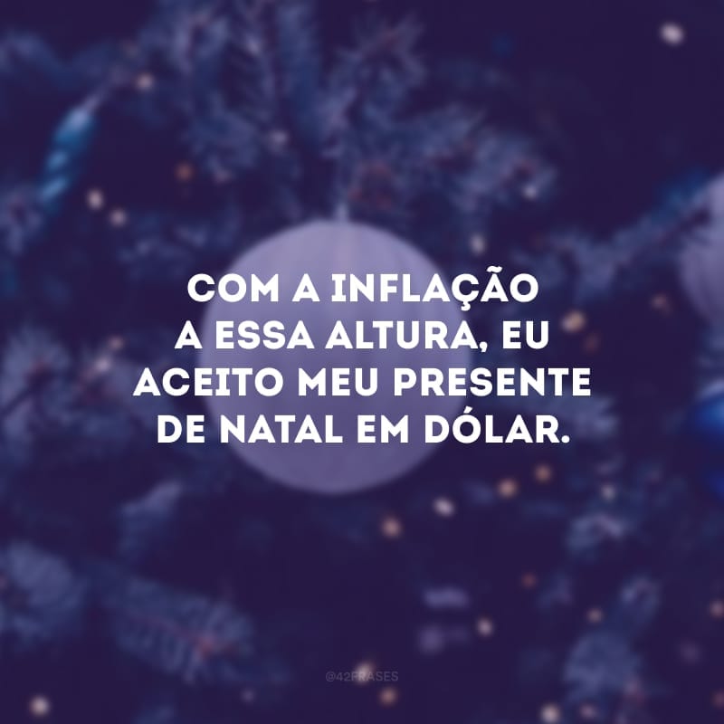 Com a inflação a essa altura, eu aceito meu presente de Natal em dólar.