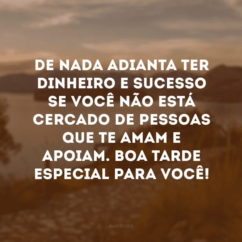 De nada adianta ter dinheiro e sucesso se você não está cercado de pessoas que te amam e apoiam. Boa tarde especial para você!