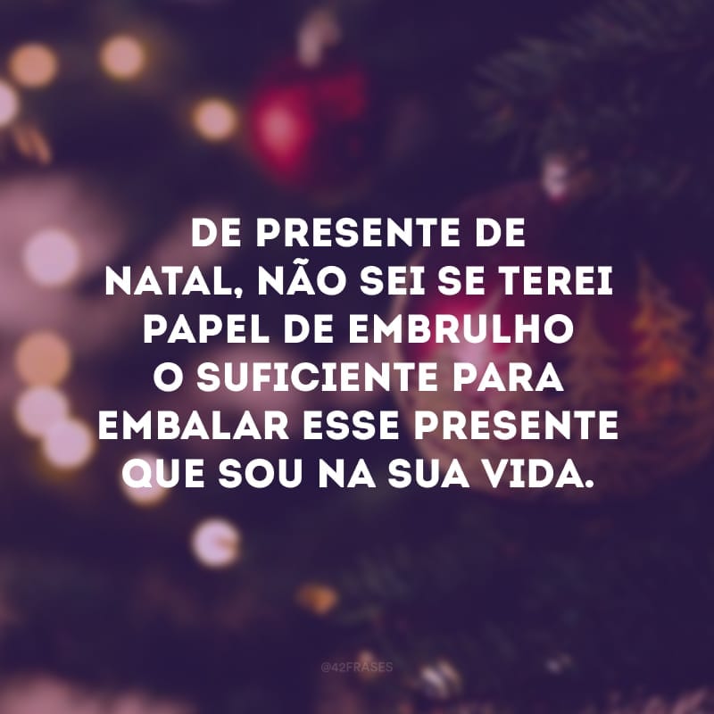 De presente de Natal, não sei se terei papel de embrulho o suficiente para embalar esse presente que sou na sua vida. 