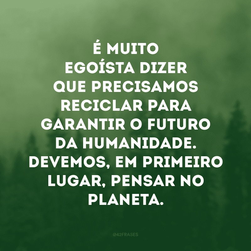 É muito egoísta dizer que precisamos reciclar para garantir o futuro da humanidade. Devemos, em primeiro lugar, pensar no planeta. 