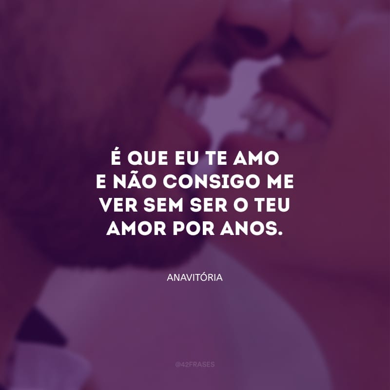 É que eu te amo e não consigo me ver sem ser o teu amor por anos.