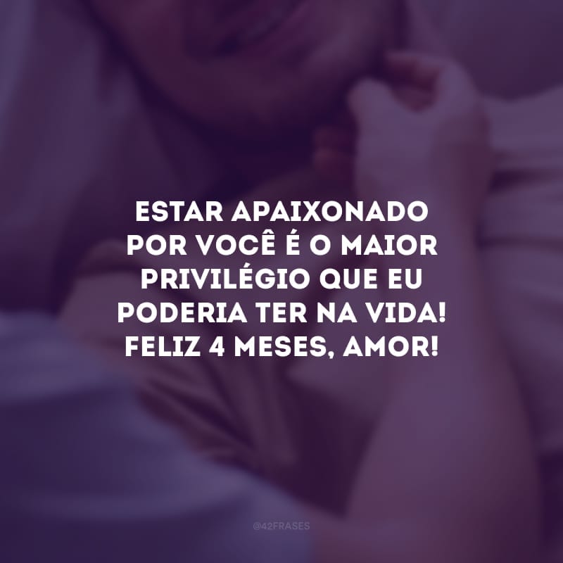 Estar apaixonado por você é o maior privilégio que eu poderia ter na vida! Feliz 4 meses, amor!