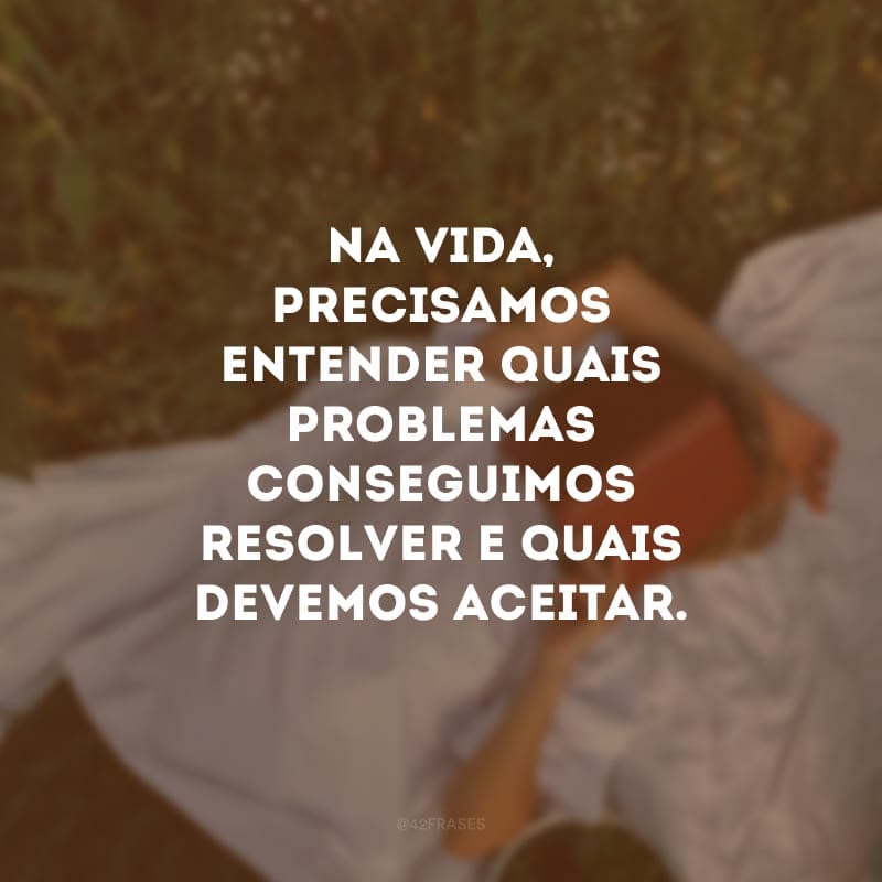 Na vida, precisamos entender quais problemas conseguimos resolver e quais devemos aceitar.