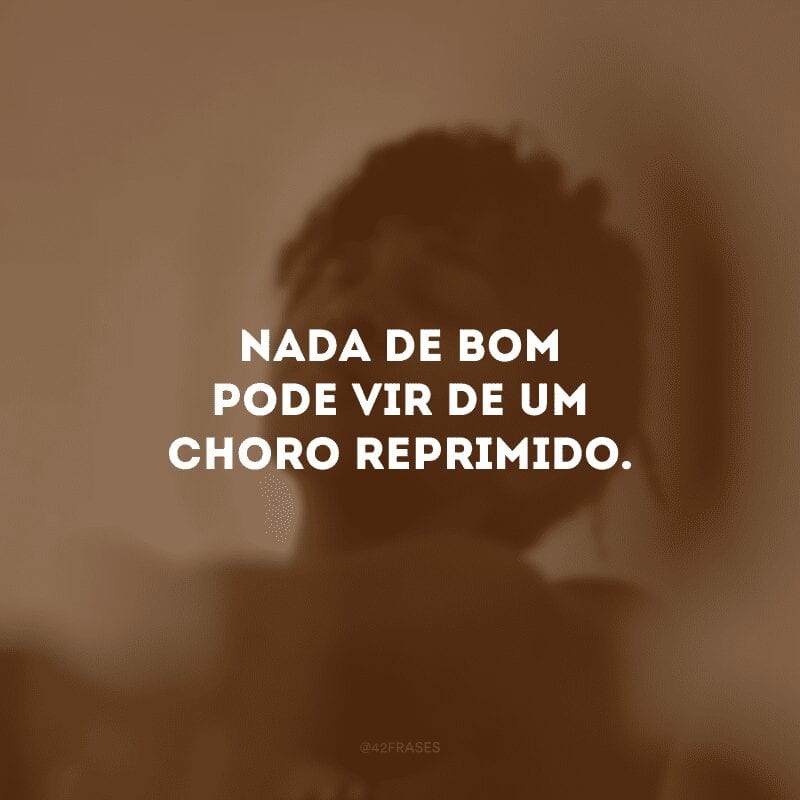 Nada de bom pode vir de um choro reprimido.