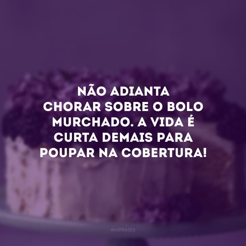 Não adianta chorar sobre o bolo murchado. A vida é curta demais para poupar na cobertura!