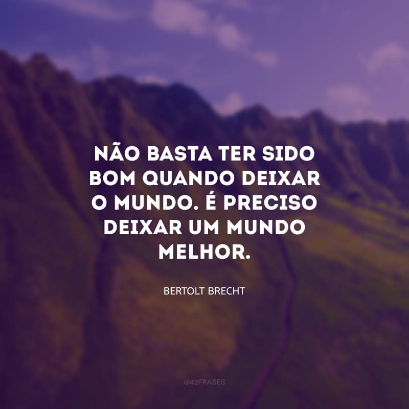 Não basta ter sido bom quando deixar o mundo. É preciso deixar um mundo melhor.