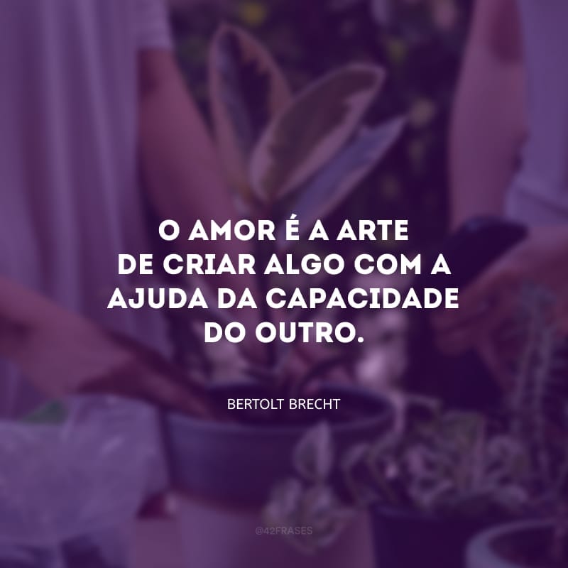 O amor é a arte de criar algo com a ajuda da capacidade do outro.