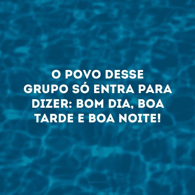 O povo desse grupo só entra para dizer: bom dia, boa tarde e boa noite!