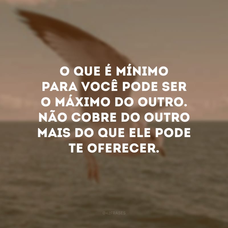 O que é mínimo para você pode ser o máximo do outro. Não cobre do outro mais do que ele pode te oferecer.