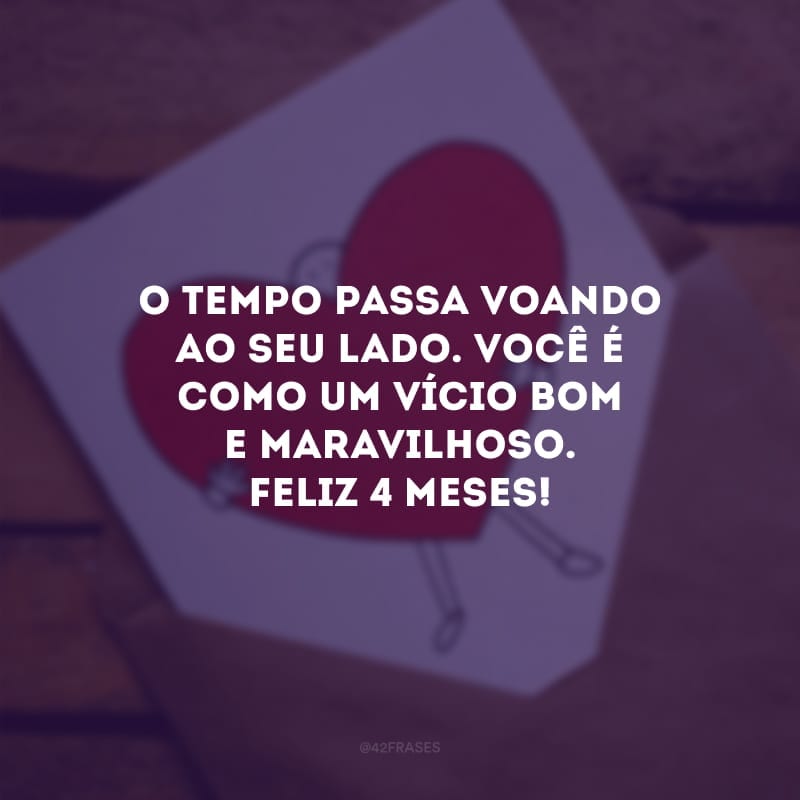 O tempo passa voando ao seu lado. Você é como um vício bom e maravilhoso. Feliz 4 meses!