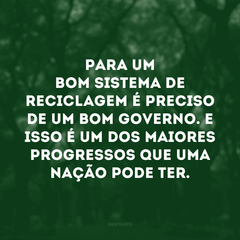 Para um bom sistema de reciclagem é preciso de um bom governo. E isso é um dos maiores progressos que uma nação pode ter. 