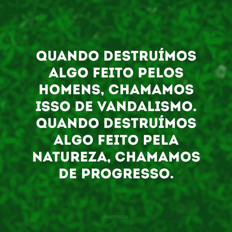 Quando destruímos algo feito pelos homens, chamamos isso de vandalismo. Quando destruímos algo feito pela natureza, chamamos de progresso. 