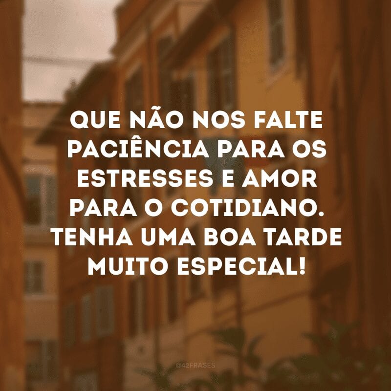 Que não nos falte paciência para os estresses e amor para o cotidiano. Tenha uma boa tarde muito especial!