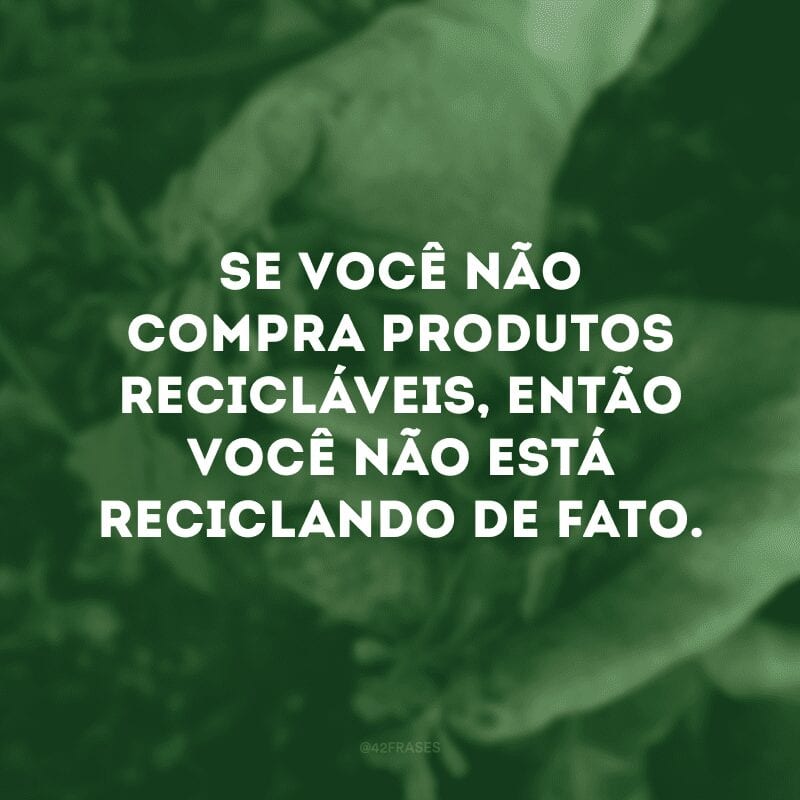 Se você não compra produtos recicláveis, então você não está reciclando de fato. 