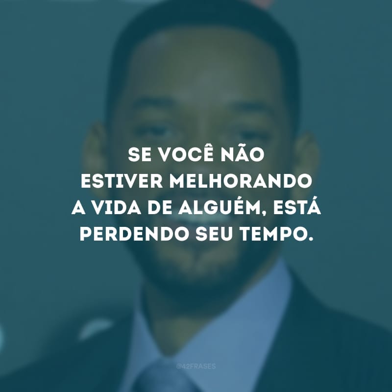 Se você não estiver melhorando a vida de alguém, está perdendo seu tempo.