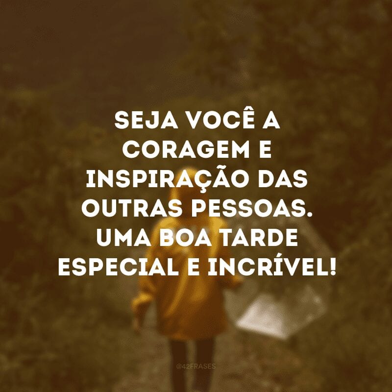 Seja você a coragem e inspiração das outras pessoas. Uma boa tarde especial e incrível!