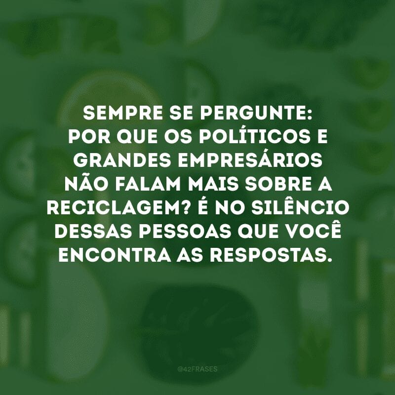 Sempre se pergunte: por que os políticos e grandes empresários não falam mais sobre a reciclagem? É no silêncio dessas pessoas que você encontra as respostas. 