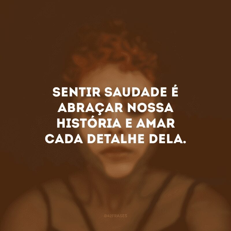 Sentir saudade é abraçar nossa história e amar cada detalhe dela.