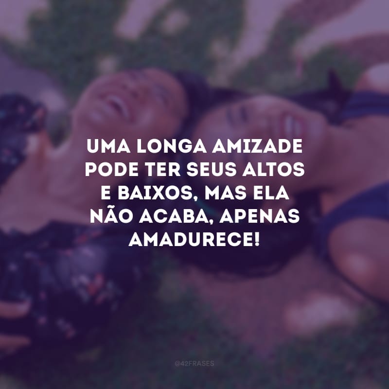 Uma longa amizade pode ter seus altos e baixos, mas ela não acaba, apenas amadurece!