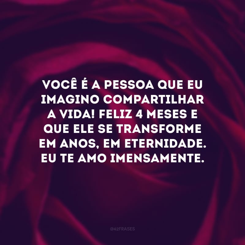 Você é a pessoa que eu imagino compartilhar a vida! Feliz 4 meses e que ele se transforme em anos, em eternidade. Eu te amo imensamente.