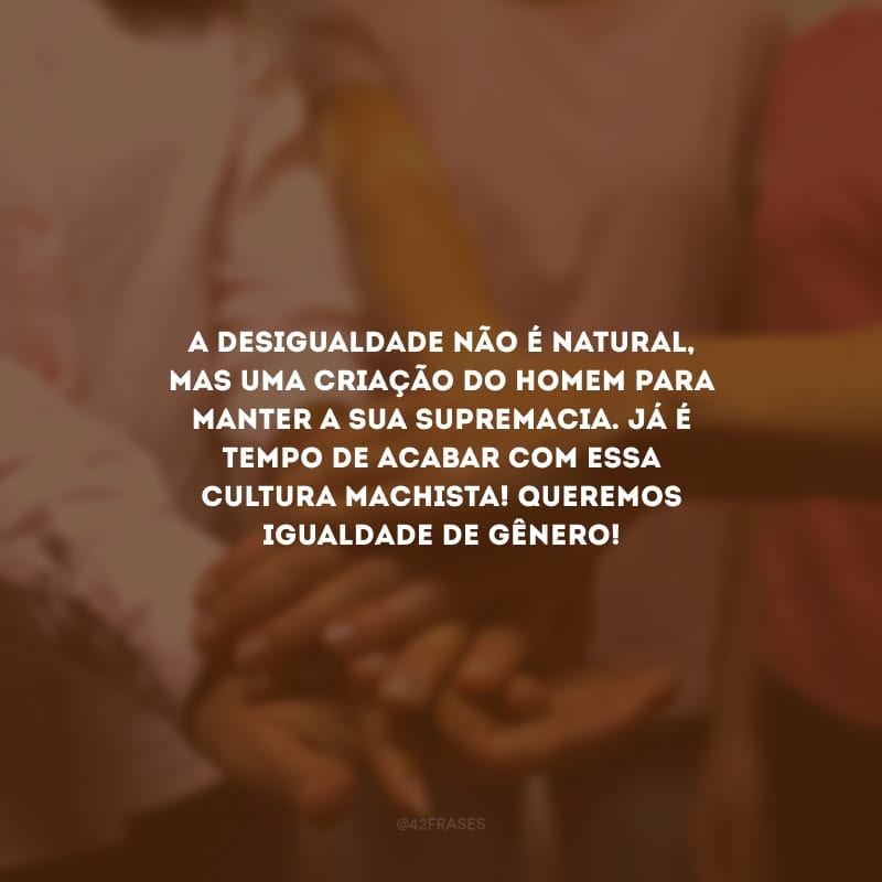 A desigualdade não é natural, mas uma criação do homem para manter a sua supremacia. Já é tempo de acabar com essa cultura machista! Queremos igualdade de gênero!