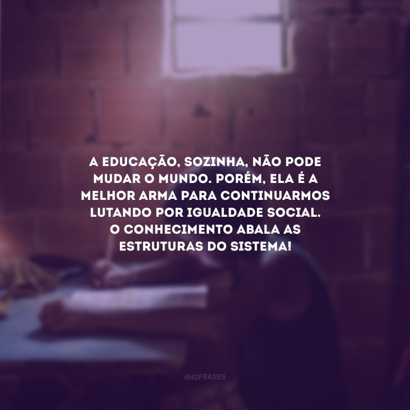 A educação, sozinha, não pode mudar o mundo. Porém, ela é a melhor arma para continuarmos lutando por igualdade social. O conhecimento abala as estruturas do sistema!