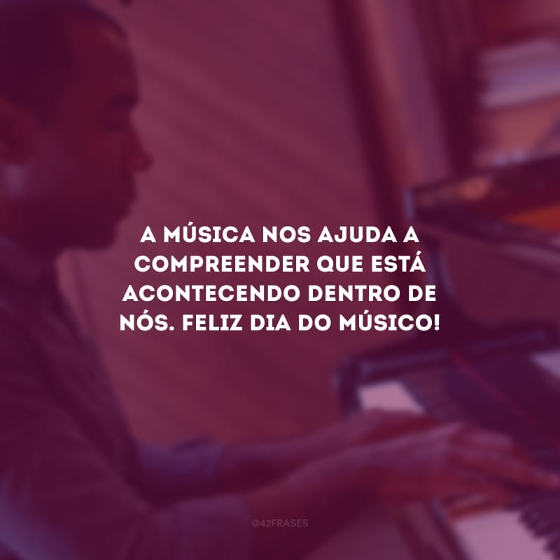 A música nos ajuda a compreender que está acontecendo dentro de nós. Feliz dia do músico!