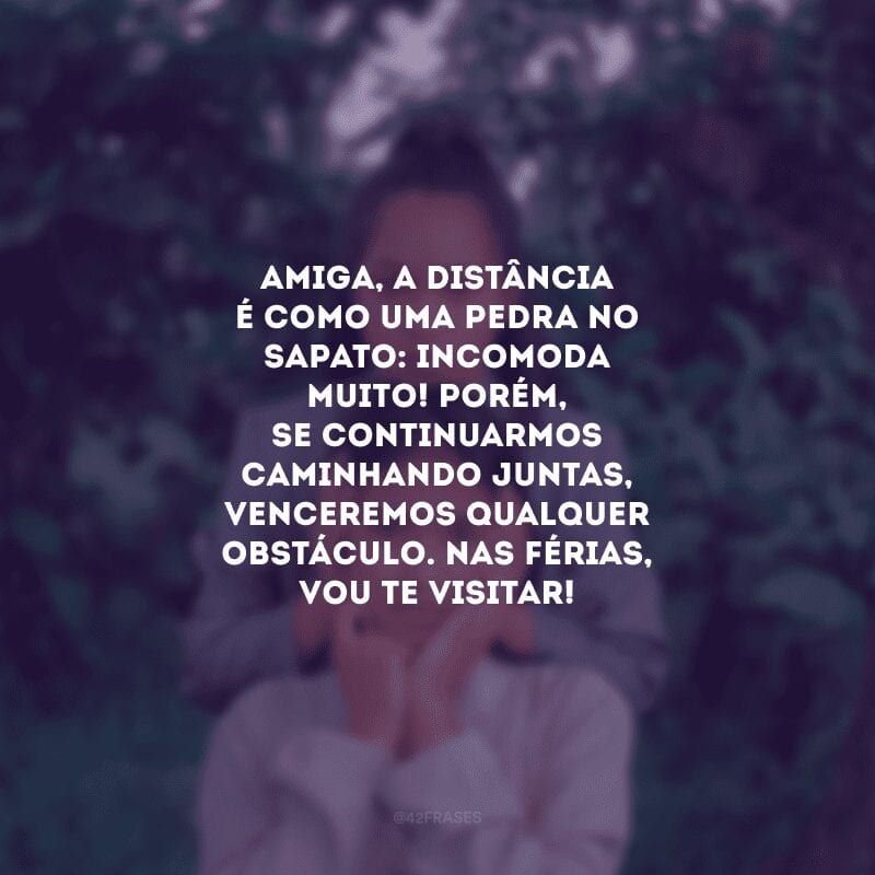 Amiga, a distância é como uma pedra no sapato: incomoda muito! Porém, se continuarmos caminhando juntas, venceremos qualquer obstáculo. Nas férias, vou te visitar!