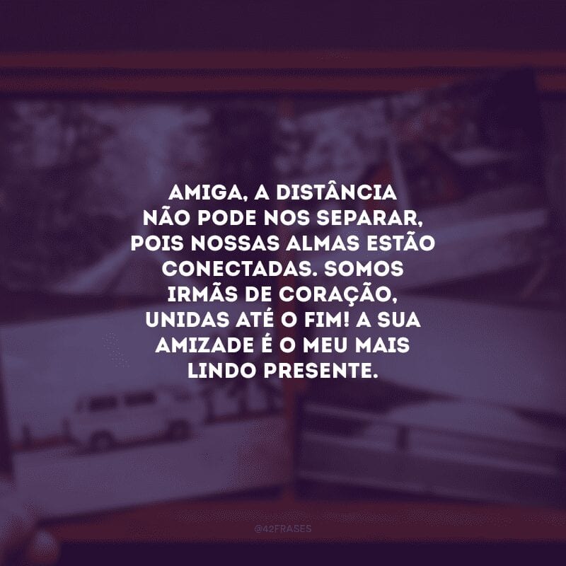 Amiga, a distância não pode nos separar, pois nossas almas estão conectadas. Somos irmãs de coração, unidas até o fim! A sua amizade é o meu mais lindo presente.