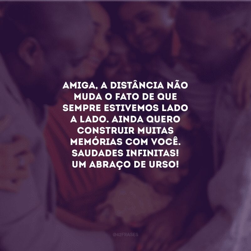 Amiga, a distância não muda o fato de que sempre estivemos lado a lado. Ainda quero construir muitas memórias com você. Saudades infinitas! Um abraço de urso!